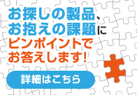 お探しの製品、お抱えの課題にピンポイントでお答えします！ 詳細はこちら