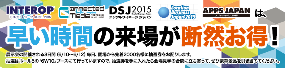 Interop、CMT、DSJ、ロケーションビジネス、APPSは　早い時間の来場が断然お得！展示会の開催される3日間（6/10～6/12）毎日、開場から先着2000名様に抽選券をお配りします。抽選はホール5の「5Z04」ブースにて行っていますので、抽選券を手に入れたら会場見学の合間に立ち寄って、ぜひ豪華景品を引き当ててください。