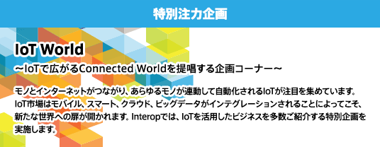 【特別注力企画】IoT World 〜IoTで広がるConnected Worldを提唱する企画コーナー〜 モノとインターネットがつながり、あらゆるモノが連動して自動化されるIoTが注目を集めています。 IoT市場はモバイル、スマート、クラウド、ビッグデータがインテグレーションされることによってこそ、新たな世界への扉が開かれます。Interopでは、IoTを活用したビジネスを多数ご紹介する特別企画を実施します。