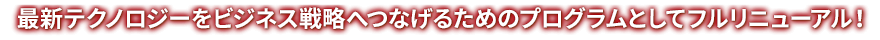 最新テクノロジーをビジネス戦略へつなげるためのプログラムとしてフルリニューアル！